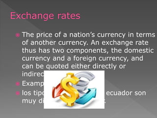  The price of a nation’s currency in terms
of another currency. An exchange rate
thus has two components, the domestic
currency and a foreign currency, and
can be quoted either directly or
indirectly.
 Example:
 los tipos de cambio en el ecuador son
muy difíciles de entender.
 