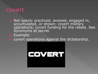  Not openly practiced, avowed, engaged in,
accumulated, or shown: covert military
operations; covert funding for the rebels. See
Synonyms at secret.
 Example:
 covert operations against the dictatorship.
 