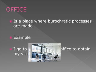  Is a place where burochratic processes
are made.
 Example
 I go to the inmigration office to obtain
my visa.
OFFICE
 