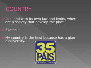  Is a land with its own law and limits, where
are a society that develop the place.
 Example
 My country is the best because has a gian
biodiversity.
 