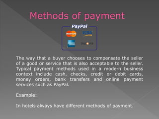 The way that a buyer chooses to compensate the seller
of a good or service that is also acceptable to the seller.
Typical payment methods used in a modern business
context include cash, checks, credit or debit cards,
money orders, bank transfers and online payment
services such as PayPal.
Example:
In hotels always have different methods of payment.
 