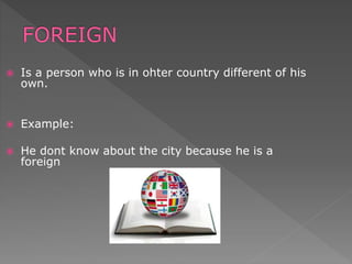  Is a person who is in ohter country different of his
own.
 Example:
 He dont know about the city because he is a
foreign
 