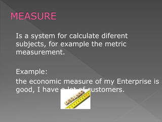 Is a system for calculate diferent
subjects, for example the metric
measurement.
Example:
the economic measure of my Enterprise is
good, I have a lot of customers.
 
