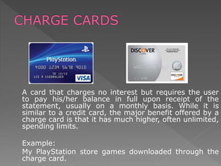 A card that charges no interest but requires the user
to pay his/her balance in full upon receipt of the
statement, usually on a monthly basis. While it is
similar to a credit card, the major benefit offered by a
charge card is that it has much higher, often unlimited,
spending limits.
Example:
My PlayStation store games downloaded through the
charge card.
 