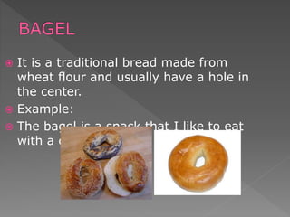  It is a traditional bread made from
wheat flour and usually have a hole in
the center.
 Example:
 The bagel is a snack that I like to eat
with a cup of coffee.
 