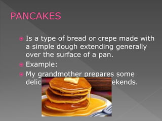  Is a type of bread or crepe made with
a simple dough extending generally
over the surface of a pan.
 Example:
 My grandmother prepares some
delicious pancakes on weekends.
 