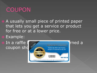  A usually small piece of printed paper
that lets you get a service or product
for free or at a lower price.
 Example:
 In a raffle held at the bank I earned a
coupon shopping in Megamaxi.
 