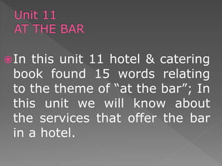 In this unit 11 hotel & catering
book found 15 words relating
to the theme of “at the bar”; In
this unit we will know about
the services that offer the bar
in a hotel.
 