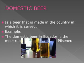  Is a beer that is made in the country in
which it is served.
 Example:
 The domestic beer in Ecuador is the
most recognized brand called Pilsener.
 