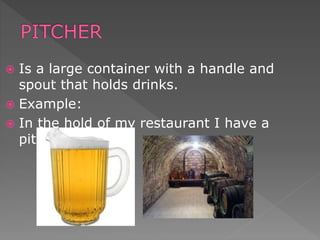  Is a large container with a handle and
spout that holds drinks.
 Example:
 In the hold of my restaurant I have a
pitcher .
 