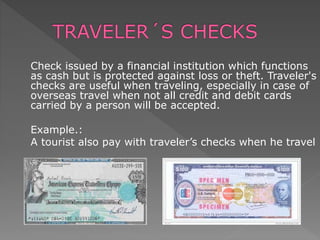 Check issued by a financial institution which functions
as cash but is protected against loss or theft. Traveler's
checks are useful when traveling, especially in case of
overseas travel when not all credit and debit cards
carried by a person will be accepted.
Example.:
A tourist also pay with traveler’s checks when he travel
 