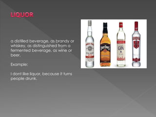 a distilled beverage, as brandy or
whiskey, as distinguished from a
fermented beverage, as wine or
beer.
Example:
I dont like liquor, because it turns
people drunk.
 