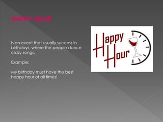 HAPPY HOUR
Is an event that usually success in
birthdays, where the people dance
crazy songs.
Example:
My birthday must have the best
happy hour of all times!
 