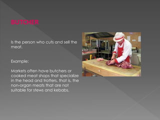 BUTCHER
Is the person who cuts and sell the
meat.
Example:
Markets often have butchers or
cooked meat shops that specialize
in the head and trotters, that is, the
non-organ meats that are not
suitable for stews and kebabs.
 