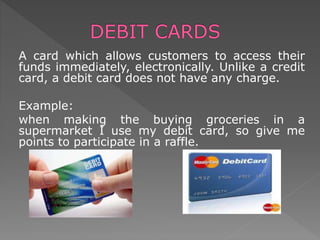 A card which allows customers to access their
funds immediately, electronically. Unlike a credit
card, a debit card does not have any charge.
Example:
when making the buying groceries in a
supermarket I use my debit card, so give me
points to participate in a raffle.
 