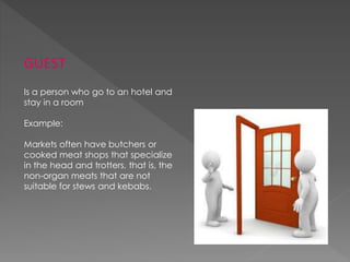GUEST
Is a person who go to an hotel and
stay in a room
Example:
Markets often have butchers or
cooked meat shops that specialize
in the head and trotters, that is, the
non-organ meats that are not
suitable for stews and kebabs.
 