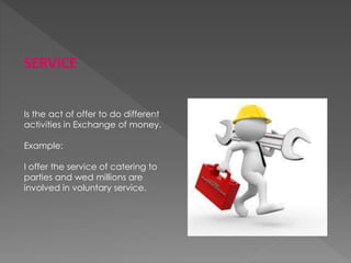 SERVICE
Is the act of offer to do different
activities in Exchange of money.
Example:
I offer the service of catering to
parties and wed millions are
involved in voluntary service.
 