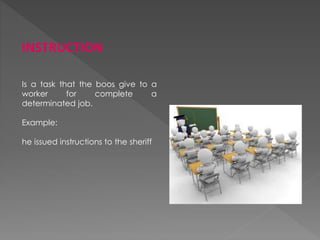 INSTRUCTION
Is a task that the boos give to a
worker for complete a
determinated job.
Example:
he issued instructions to the sheriff
 