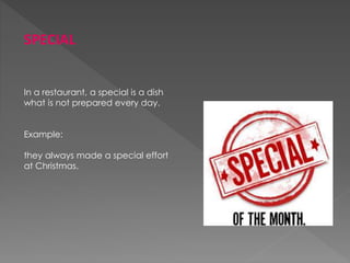 SPECIAL
In a restaurant, a special is a dish
what is not prepared every day.
Example:
they always made a special effort
at Christmas.
 