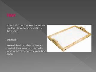TRAY
is the instrument where the server
put the dishes to transport it to
the clients.
Example:
He watched as a line of servers
carried silver trays stacked with
food in the direction the men had
gone.
 
