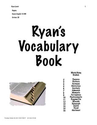 Ryan Lynch                                                             1

              Higgins

              Honors English 10 (3B)

              October 28




                            Ryan’s
                          Vocabulary
                             Book
                                                                    Words Being
                                                                     Studied:

                                                               2       Panacea
                                                               3       Plethora
                                                               4       Germane
                                                               5      Deleterious
                                                               6       Acerbate
                                                               7      Admonish
                                                               8       Memento
                                                               9     Farraginous
                                                               10   Psychosomatic
                                                               11    Ragamuffin
                                                               12      Wheedle
                                                               13     Xylograph
                                                               14       Zenith
                                                               15       Thrall
                                                               16     Abstinent


Thursday, October 28, 2010 7:39:47 AM ET   34:15:9e:15:f4:28
 