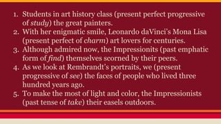 1. Students in art history class (present perfect progressive
of study) the great painters.
2. With her enigmatic smile, Leonardo daVinci’s Mona Lisa
(present perfect of charm) art lovers for centuries.
3. Although admired now, the Impressionits (past emphatic
form of find) themselves scorned by their peers.
4. As we look at Rembrandt’s portraits, we (present
progressive of see) the faces of people who lived three
hundred years ago.
5. To make the most of light and color, the Impressionists
(past tense of take) their easels outdoors.
 