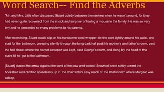 Word Search-- Find the Adverbs
"Mr. and Mrs. Little often discussed Stuart quietly between themselves when he wasn’t around, for they
had never quite recovered from the shock and surprise of having a mouse in the family. He was so very
tiny and he presented so many problems to his parents.
After exercising, Stuart would slip on his handsome wool wrapper, tie the cord tightly around his waist, and
start for the bathroom, creeping silently through the long dark hall past his mother’s and father’s room, past
the hall closet where the carpet sweeper was kept, past George’s room, and along by the head of the
stairs till he got to the bathroom.
[Stuart] placed the arrow against the cord of the bow and waited. Snowbell crept softly toward the
bookshelf and climbed noiselessly up in the chair within easy reach of the Boston fern where Margalo was
asleep.
 