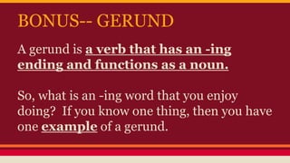 BONUS-- GERUND
A gerund is a verb that has an -ing
ending and functions as a noun.
So, what is an -ing word that you enjoy
doing? If you know one thing, then you have
one example of a gerund.
 