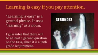 Learning is easy if you pay attention.
“Learning is easy” is a
gerund phrase. It uses
“learning” as a noun.
I guarantee that there will
be at least 1 gerund question
on the ECA, since it is a 10th
grade requirement.
 