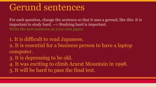 Gerund sentences
For each question, change the sentence so that it uses a gerund, like this: It is
important to study hard. --> Studying hard is important.
Write the new sentence on your own paper.
1. It is difficult to read Japanese.
2. It is essential for a business person to have a laptop
computer.
3. It is depressing to be old.
4. It was exciting to climb Ararat Mountain in 1998.
5. It will be hard to pass the final test.
 
