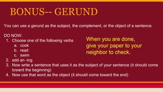 BONUS-- GERUND
You can use a gerund as the subject, the complement, or the object of a sentence.
DO NOW:
1. Choose one of the following verbs
a. cook
b. read
c. swim
2. add an -ing
3. Now write a sentence that uses it as the subject of your sentence (it should come
toward the beginning)
4. Now use that word as the object (it should come toward the end)
When you are done,
give your paper to your
neighbor to check.
 