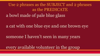 Use 2 phrases as the SUBJECT and 2 phrases
as the PREDICATE
a bowl made of pale blue glass
a cat with one blue eye and one brown eye
someone I haven’t seen in many years
every available volunteer in the group
 