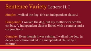 Sentence Variety Letters: H, I
Simple: I walked the dog. (It’s an independent clause.)
Compound: I walked the dog, but my mother cleaned the
cat box. (2 independent clauses linked with a comma and a
conjunction)
Complex: Even though it was raining, I walked the dog. (a
dependent clause linked to a independent clause by a
comma)
 