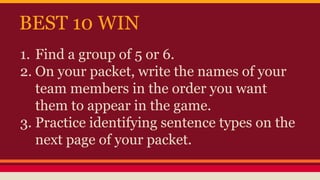 BEST 10 WIN
1. Find a group of 5 or 6.
2. On your packet, write the names of your
team members in the order you want
them to appear in the game.
3. Practice identifying sentence types on the
next page of your packet.
 