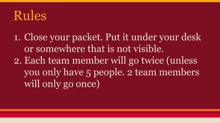 Rules
1. Close your packet. Put it under your desk
or somewhere that is not visible.
2. Each team member will go twice (unless
you only have 5 people. 2 team members
will only go once)
 