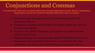 Conjunctions and Commas
● Hemingway and Fitzgerald are among the American expatriates of the
between-the-wars era.
● Hemingway was renowned for his clear style and his insights into American
notions of male identity.
● It is hard to say whether Hemingway or Fitzgerald is the more interesting
cultural icon of his day.
● Although Hemingway is sometimes disparaged for his unpleasant portrayal of
women and for his glorification of machismo, we nonetheless find some
sympathetic, even heroic, female figures in his novels and short stories.
In most of their other roles as joiners (other than joining independent clauses, that is), coordinating
conjunctions can join two sentence elements without the help of a comma.
 