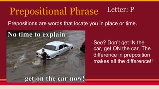 Prepositional Phrase Letter: P
Prepositions are words that locate you in place or time.
See? Don’t get IN the
car, get ON the car. The
difference in preposition
makes all the difference!!
 
