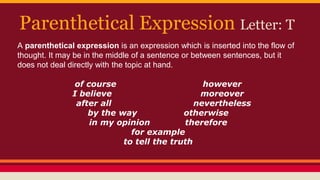 Parenthetical Expression Letter: T
A parenthetical expression is an expression which is inserted into the flow of
thought. It may be in the middle of a sentence or between sentences, but it
does not deal directly with the topic at hand.
of course however
I believe moreover
after all nevertheless
by the way otherwise
in my opinion therefore
for example
to tell the truth
 