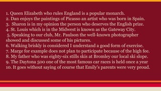 1. Queen Elizabeth who rules England is a popular monarch.
2. Dan enjoys the paintings of Picasso an artist who was born in Spain.
3. Sharon is in my opinion the person who deserves the English prize.
4. St. Louis which is in the Midwest is known as the Gateway City.
5. Speaking to our club, Mr. Paulson the well-known photographer
showed and discussed some of his pictures.
6. Walking briskly is considered I understand a good form of exercise.
7. Marge for example does not plan to participate because of the high fee.
8. My father who was eighty-six stills skis at Bromley our local ski slope.
9. The Daytona 500 one of the most famous car races is held once a year
10. It goes without saying of course that Emily's parents were very proud.
 