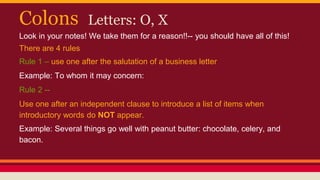 Colons Letters: O, X
Look in your notes! We take them for a reason!!-- you should have all of this!
There are 4 rules
Rule 1 – use one after the salutation of a business letter
Example: To whom it may concern:
Rule 2 --
Use one after an independent clause to introduce a list of items when
introductory words do NOT appear.
Example: Several things go well with peanut butter: chocolate, celery, and
bacon.
 