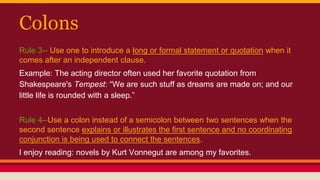 Colons
Rule 3-- Use one to introduce a long or formal statement or quotation when it
comes after an independent clause.
Example: The acting director often used her favorite quotation from
Shakespeare's Tempest: “We are such stuff as dreams are made on; and our
little life is rounded with a sleep.”
Rule 4--Use a colon instead of a semicolon between two sentences when the
second sentence explains or illustrates the first sentence and no coordinating
conjunction is being used to connect the sentences.
I enjoy reading: novels by Kurt Vonnegut are among my favorites.
 