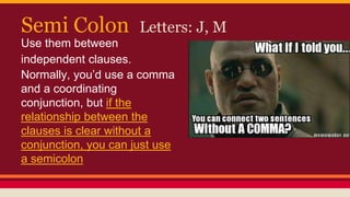 Semi Colon Letters: J, M
Use them between
independent clauses.
Normally, you’d use a comma
and a coordinating
conjunction, but if the
relationship between the
clauses is clear without a
conjunction, you can just use
a semicolon
 
