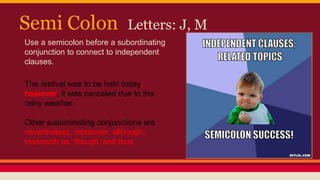 Semi Colon Letters: J, M
Use a semicolon before a subordinating
conjunction to connect to independent
clauses.
The festival was to be held today;
however, it was canceled due to the
rainy weather.
Other subordinating conjunctions are
nevertheless, moreover, although,
inasmuch as, though, and thus
 