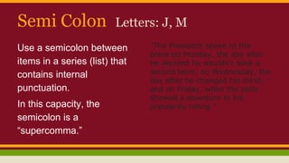 Semi Colon Letters: J, M
Use a semicolon between
items in a series (list) that
contains internal
punctuation.
In this capacity, the
semicolon is a
“supercomma.”
"The President spoke to the
press on Monday, the day after
he decided he wouldn't seek a
second term; on Wednesday, the
day after he changed his mind;
and on Friday, when the polls
showed a downturn in his
popularity rating."
 