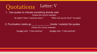 Quotations Letter: V
1. Use quotes to indicate something directly said.
He asked “when I would be there.” “When will you be here?” he asked.
Choose the correct example:
2. Punctuation marks go _____________ (inside / outside) the quotes.
Choose the correct example:
Squiggly said, “I hate packing.” Squiggly said, “I hate packing”.
 
