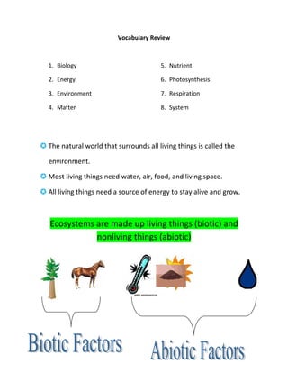 Vocabulary Review



  1. Biology                            5. Nutrient

  2. Energy                             6. Photosynthesis

  3. Environment                        7. Respiration

  4. Matter                             8. System




 The natural world that surrounds all living things is called the

  environment.

 Most living things need water, air, food, and living space.

 All living things need a source of energy to stay alive and grow.



   Ecosystems are made up living things (biotic) and
              nonliving things (abiotic)
 