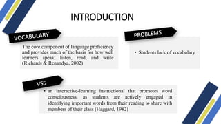 INTRODUCTION
The core component of language proficiency
and provides much of the basis for how well
learners speak, listen, read, and write
(Richards & Renandya, 2002)
• an interactive-learning instructional that promotes word
consciousness, as students are actively engaged in
identifying important words from their reading to share with
members of their class (Haggard, 1982)
• Students lack of vocabulary
 