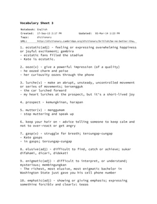Notebook: English
Created: 17-Sep-13 2:17 PM Updated: 05-Mar-14 1:23 PM
Tags: dictionary
URL: http://dictionary.cambridge.org/dictionary/british/be-no-better-tha…
Vocabulary Sheet 3
1. ecstatic(adj) - feeling or expressing overwhelming happiness
or joyful excitement; gembira
- ecstatic fans filled the stadium
- Kate is ecstatic.
2. ooze(v) - give a powerful impression (of a quality)
- he oozed charm and poise
- her curiousity oozes through the phone
3. lurche(v) - make an abrupt, unsteady, uncontrolled movement
or series of movements; tersengguk
- the car lurched forward
- my heart lurches at the prospect, but it's a short-lived joy
4. prospect - kemungkinan, harapan
5. mutter(v) - menggumam
- stop muttering and speak up
6. keep your hair on - advice telling someone to keep calm and
not to over-react or get angry
7. gasp(v) - struggle for breath; tercungap-cungap
- Kate gasps
- in gasps; tercungap-cungap
8. elusive(adj) - difficult to find, catch or achieve; sukar
difahami, dicari, didekati
9. enigmatic(adj) - difficult to interpret, or understand;
mysterious; membingungkan
- The richest, most elusive, most enigmatic bachelor in
Washington State just gave you his cell phone number
10. emphatic(adj) - showing or giving emphasis; expressing
something forcibly and clearly; tegas
 