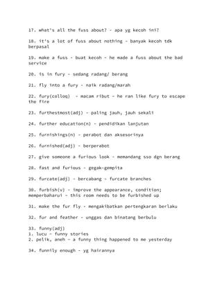 17. what's all the fuss about? - apa yg kecoh ini?
18. it's a lot of fuss about nothing - banyak kecoh tdk
berpasal
19. make a fuss - buat kecoh ~ he made a fuss about the bad
service
20. is in fury - sedang radang/ berang
21. fly into a fury - naik radang/marah
22. fury(colloq) - macam ribut ~ he ran like fury to escape
the fire
23. furthestmost(adj) - paling jauh, jauh sekali
24. further education(n) - pendidikan lanjutan
25. furnishings(n) - perabot dan aksesorinya
26. furnished(adj) - berperabot
27. give someone a furious look - memandang sso dgn berang
28. fast and furious - gegak-gempita
29. furcate(adj) - bercabang ~ furcate branches
30. furbish(v) - improve the appearance, condition;
memperbaharui ~ this room needs to be furbished up
31. make the fur fly - mengakibatkan pertengkaran berlaku
32. fur and feather - unggas dan binatang berbulu
33. funny(adj)
1. lucu ~ funny stories
2. pelik, aneh ~ a funny thing happened to me yesterday
34. funnily enough - yg hairannya
 