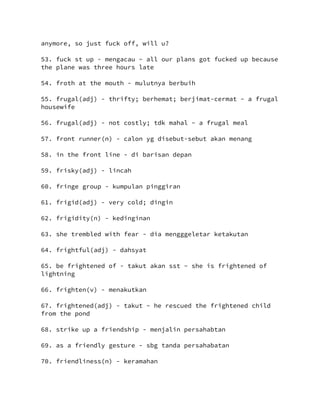 anymore, so just fuck off, will u?
53. fuck st up - mengacau ~ all our plans got fucked up because
the plane was three hours late
54. froth at the mouth - mulutnya berbuih
55. frugal(adj) - thrifty; berhemat; berjimat-cermat ~ a frugal
housewife
56. frugal(adj) - not costly; tdk mahal ~ a frugal meal
57. front runner(n) - calon yg disebut-sebut akan menang
58. in the front line - di barisan depan
59. frisky(adj) - lincah
60. fringe group - kumpulan pinggiran
61. frigid(adj) - very cold; dingin
62. frigidity(n) - kedinginan
63. she trembled with fear - dia mengggeletar ketakutan
64. frightful(adj) - dahsyat
65. be frightened of - takut akan sst ~ she is frightened of
lightning
66. frighten(v) - menakutkan
67. frightened(adj) - takut ~ he rescued the frightened child
from the pond
68. strike up a friendship - menjalin persahabtan
69. as a friendly gesture - sbg tanda persahabatan
70. friendliness(n) - keramahan
 